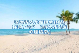 深圳市人才和租房补贴，你领了吗？（附人才引进办理指南）