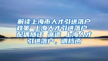 解读上海市人才引进落户政策 上海人才引进落户 配偶随迁 派遣 上海人才引进落户，调档函