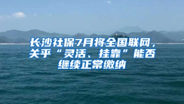 长沙社保7月将全国联网，关乎“灵活、挂靠”能否继续正常缴纳