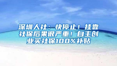 深圳人社：快停止！挂靠社保后果很严重！自主创业买社保100%补贴