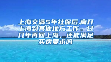 上海交满5年社保后,离开上海到其他地方工作。过几年再回上海，还能满足买房要求吗