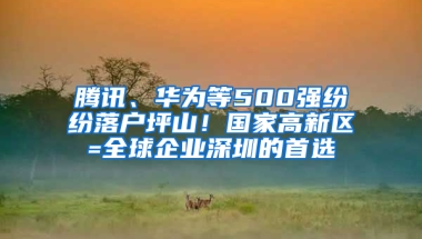 腾讯、华为等500强纷纷落户坪山！国家高新区=全球企业深圳的首选