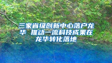 三家省级创新中心落户龙华 推动一流科技成果在龙华转化落地