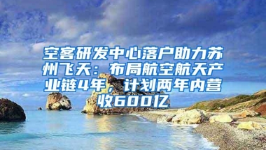 空客研发中心落户助力苏州飞天：布局航空航天产业链4年，计划两年内营收600亿