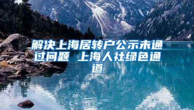 解决上海居转户公示未通过问题 上海人社绿色通道