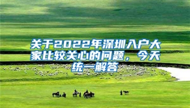 关于2022年深圳入户大家比较关心的问题，今天统一解答