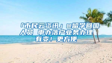 「市民云资讯」@留学回国人员 申办落户业务办理有变！更方便