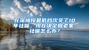 在深圳按最低档次交了10年社保，现在决定回老家，社保怎么办？