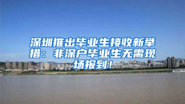 深圳推出毕业生接收新举措：非深户毕业生无需现场报到！