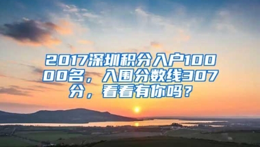 2017深圳积分入户10000名，入围分数线307分，看看有你吗？