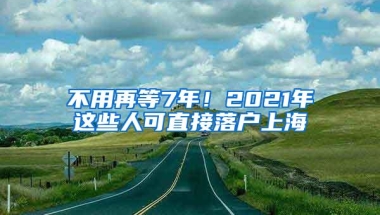 不用再等7年！2021年这些人可直接落户上海