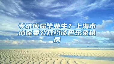 专坑应届毕业生？上海市消保委公开约谈巴乐兔租房