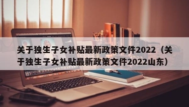 关于独生子女补贴最新政策文件2022（关于独生子女补贴最新政策文件2022山东）