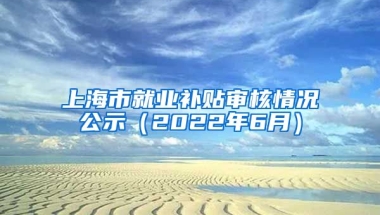 上海市就业补贴审核情况公示（2022年6月）