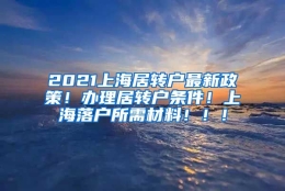 2021上海居转户最新政策！办理居转户条件！上海落户所需材料！！！