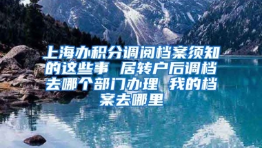 上海办积分调阅档案须知的这些事 居转户后调档去哪个部门办理 我的档案去哪里