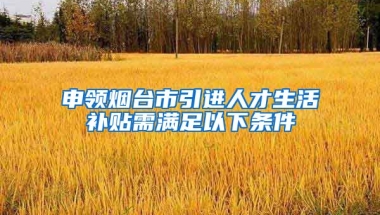 申领烟台市引进人才生活补贴需满足以下条件