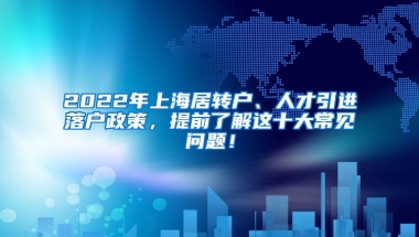 2022年上海居转户、人才引进落户政策，提前了解这十大常见问题！