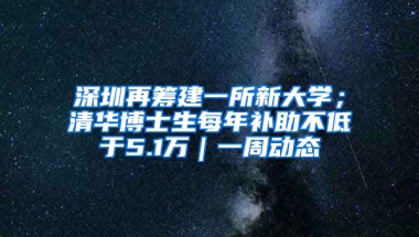 深圳再筹建一所新大学；清华博士生每年补助不低于5.1万｜一周动态