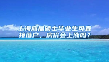 上海应届硕士毕业生可直接落户，房价会上涨吗？