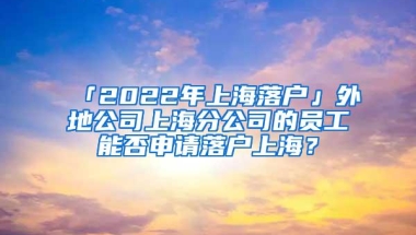 「2022年上海落户」外地公司上海分公司的员工能否申请落户上海？