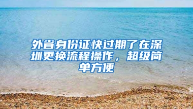 外省身份证快过期了在深圳更换流程操作，超级简单方便