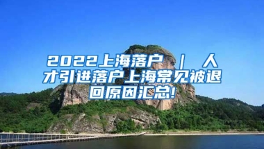 2022上海落户 ｜ 人才引进落户上海常见被退回原因汇总!