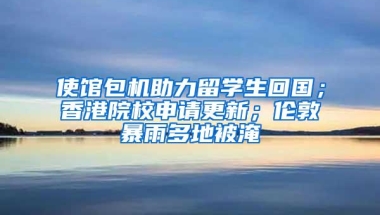 使馆包机助力留学生回国；香港院校申请更新；伦敦暴雨多地被淹