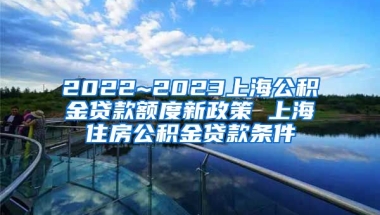 2022~2023上海公积金贷款额度新政策 上海住房公积金贷款条件