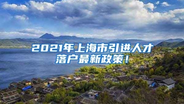 2021年上海市引进人才落户最新政策！