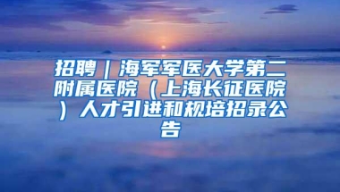 招聘｜海军军医大学第二附属医院（上海长征医院）人才引进和规培招录公告