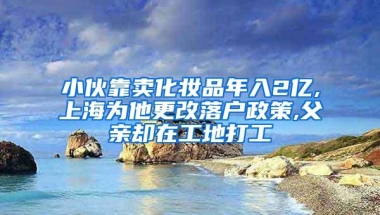 小伙靠卖化妆品年入2亿,上海为他更改落户政策,父亲却在工地打工