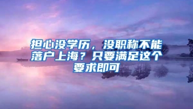 担心没学历，没职称不能落户上海？只要满足这个要求即可