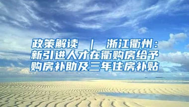 政策解读 ｜ 浙江衢州：新引进人才在衢购房给予购房补助及三年住房补贴