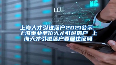 上海人才引进落户2021公示 上海事业单位人才引进落户 上海人才引进落户要居住证吗