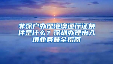 非深户办理港澳通行证条件是什么？深圳办理出入境业务最全指南