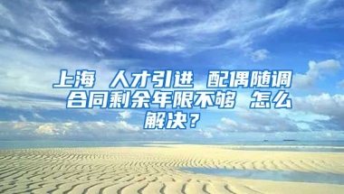 上海 人才引进 配偶随调 合同剩余年限不够 怎么解决？