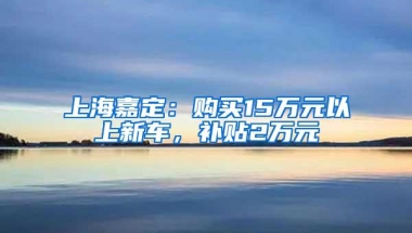 上海嘉定：购买15万元以上新车，补贴2万元