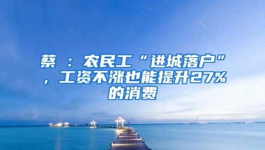 蔡昉：农民工“进城落户”，工资不涨也能提升27%的消费