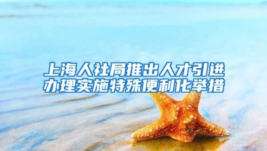 上海人社局推出人才引进办理实施特殊便利化举措