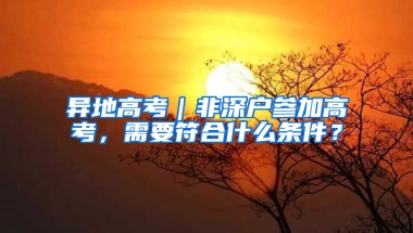 异地高考｜非深户参加高考，需要符合什么条件？