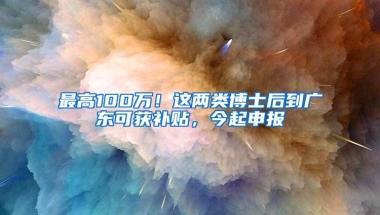 最高100万！这两类博士后到广东可获补贴，今起申报