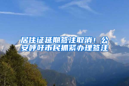 居住证延期签注取消！公安呼吁市民抓紧办理签注