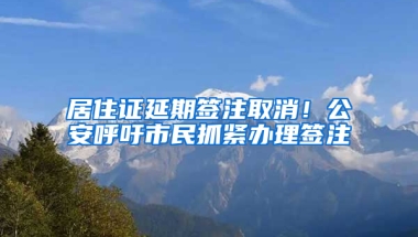 居住证延期签注取消！公安呼吁市民抓紧办理签注