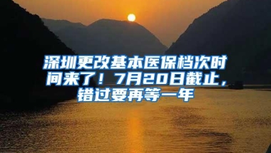 深圳更改基本医保档次时间来了！7月20日截止，错过要再等一年