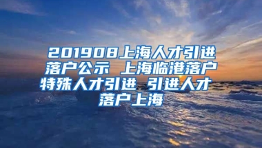 201908上海人才引进落户公示 上海临港落户特殊人才引进 引进人才 落户上海