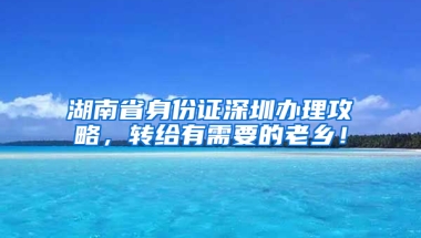 湖南省身份证深圳办理攻略，转给有需要的老乡！