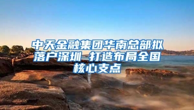 中天金融集团华南总部拟落户深圳 打造布局全国核心支点