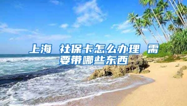 上海 社保卡怎么办理 需要带哪些东西