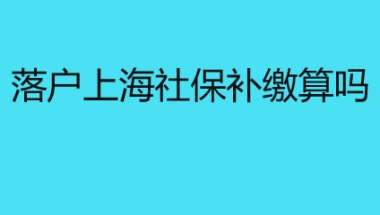 落户上海社保补缴算吗